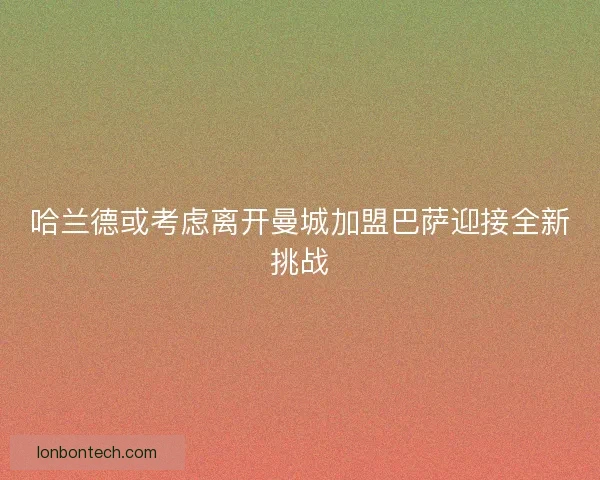 哈兰德或考虑离开曼城加盟巴萨迎接全新挑战