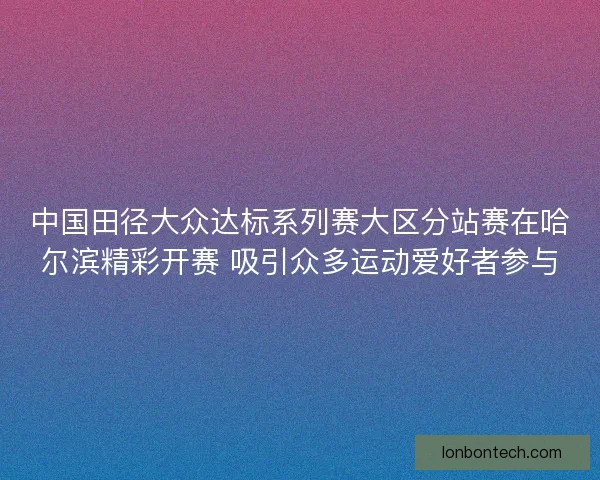 中国田径大众达标系列赛大区分站赛在哈尔滨精彩开赛 吸引众多运动爱好者参与
