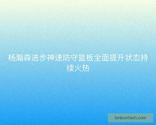 杨瀚森进步神速防守篮板全面提升状态持续火热